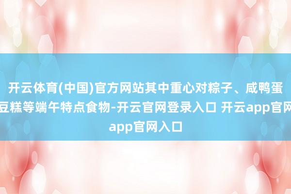 开云体育(中国)官方网站其中重心对粽子、咸鸭蛋、绿豆糕等端午特点食物-开云官网登录入口 开云app官网入口