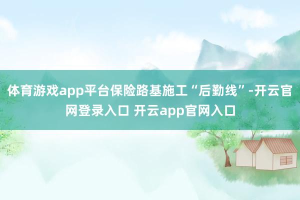 体育游戏app平台保险路基施工“后勤线”-开云官网登录入口 开云app官网入口