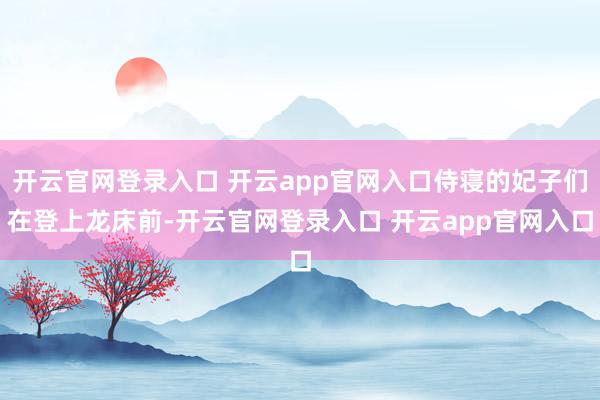 开云官网登录入口 开云app官网入口侍寝的妃子们在登上龙床前-开云官网登录入口 开云app官网入口