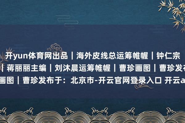 开yun体育网出品｜海外皮线总运筹帷幄｜钟仁宗监制｜魏静制片东说念主｜蒋丽丽主编｜刘沐晨运筹帷幄｜曹珍画图｜曹珍发布于：北京市-开云官网登录入口 开云app官网入口
