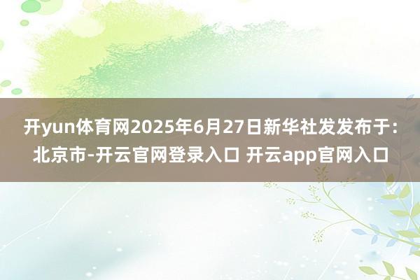 开yun体育网2025年6月27日新华社发发布于：北京市-开云官网登录入口 开云app官网入口