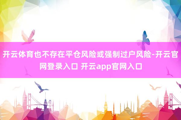 开云体育也不存在平仓风险或强制过户风险-开云官网登录入口 开云app官网入口