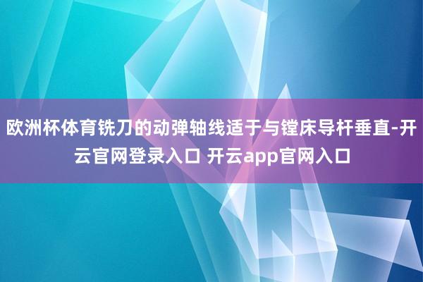 欧洲杯体育铣刀的动弹轴线适于与镗床导杆垂直-开云官网登录入口 开云app官网入口