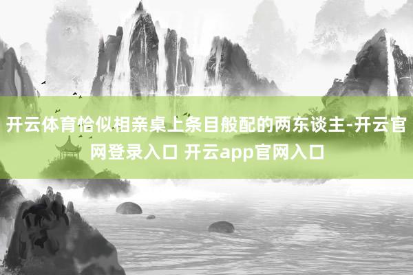 开云体育恰似相亲桌上条目般配的两东谈主-开云官网登录入口 开云app官网入口