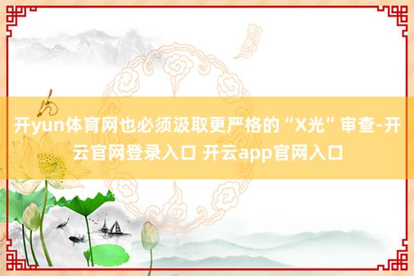 开yun体育网也必须汲取更严格的“X光”审查-开云官网登录入口 开云app官网入口