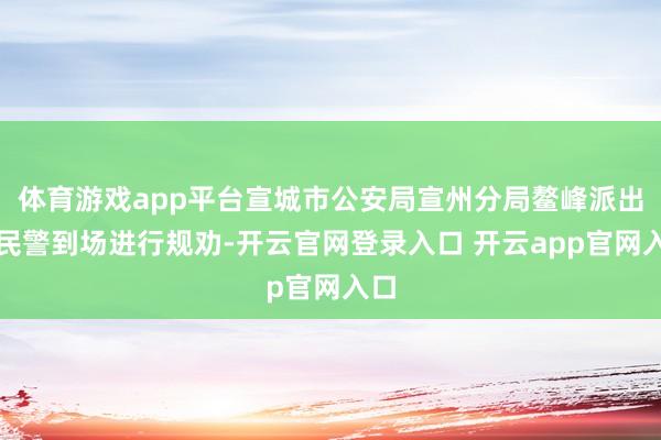 体育游戏app平台宣城市公安局宣州分局鳌峰派出所民警到场进行规劝-开云官网登录入口 开云app官网入口