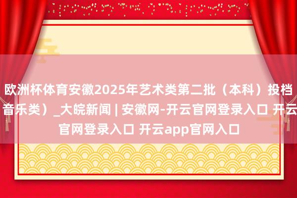欧洲杯体育安徽2025年艺术类第二批（本科）投档最低分排行（音乐类）_大皖新闻 | 安徽网-开云官网登录入口 开云app官网入口