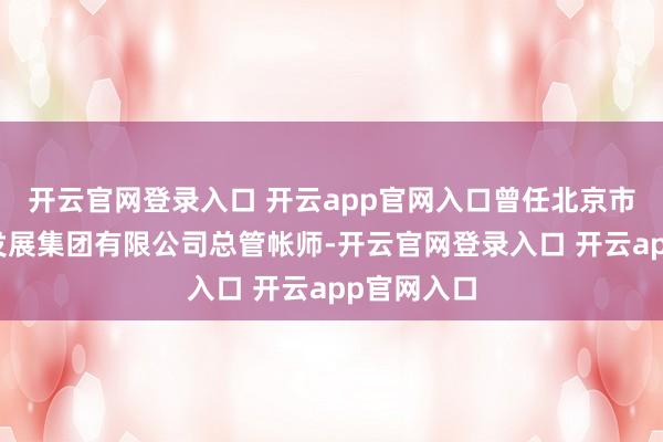 开云官网登录入口 开云app官网入口曾任北京市都门公路发展集团有限公司总管帐师-开云官网登录入口 开云app官网入口