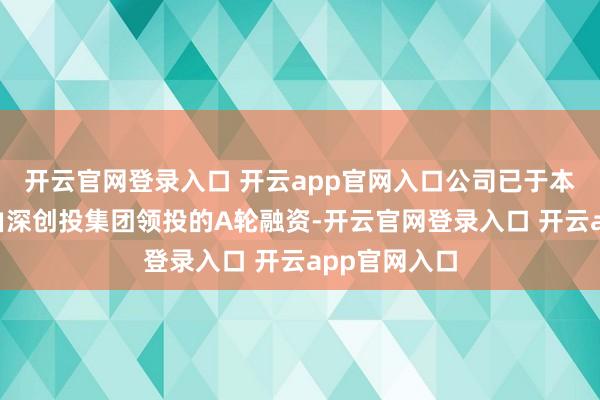 开云官网登录入口 开云app官网入口公司已于本年6月完成由深创投集团领投的A轮融资-开云官网登录入口 开云app官网入口