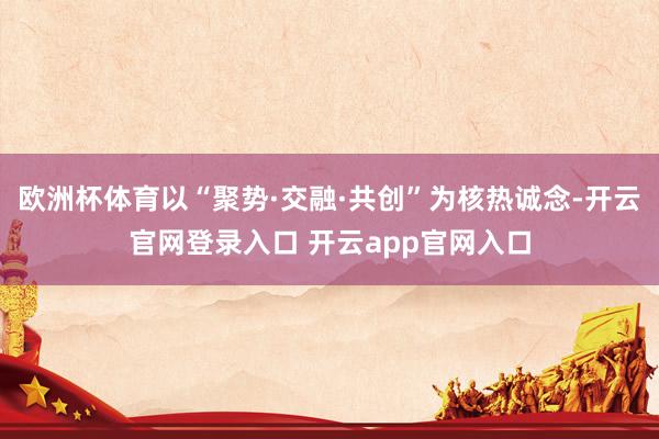 欧洲杯体育以“聚势·交融·共创”为核热诚念-开云官网登录入口 开云app官网入口