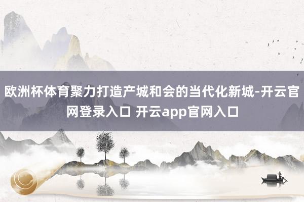 欧洲杯体育聚力打造产城和会的当代化新城-开云官网登录入口 开云app官网入口