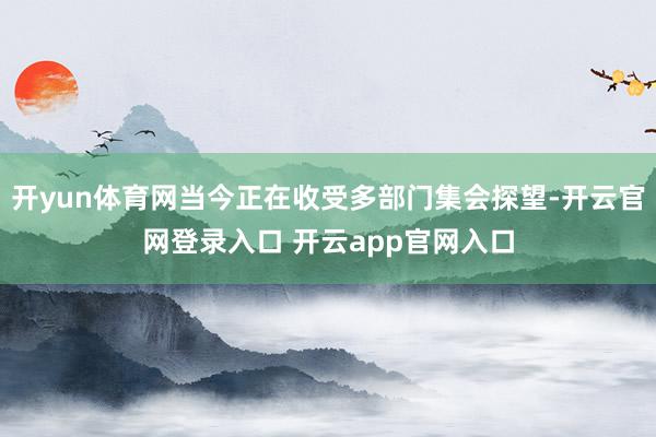 开yun体育网当今正在收受多部门集会探望-开云官网登录入口 开云app官网入口