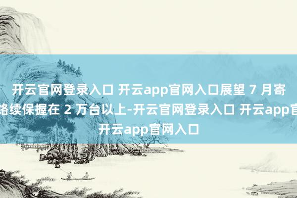 开云官网登录入口 开云app官网入口展望 7 月寄托量将络续保握在 2 万台以上-开云官网登录入口 开云app官网入口