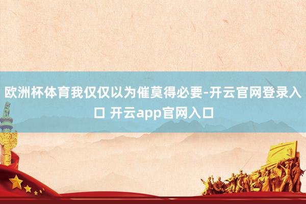 欧洲杯体育我仅仅以为催莫得必要-开云官网登录入口 开云app官网入口