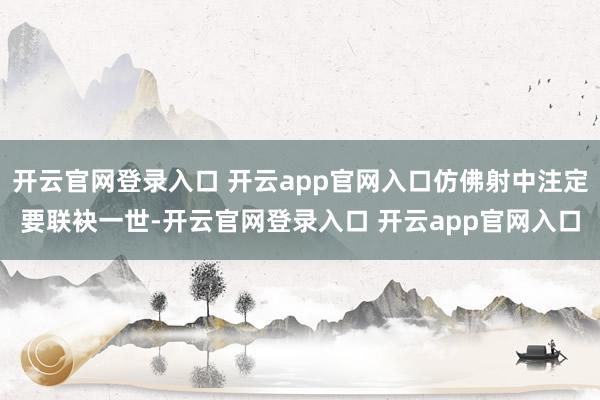 开云官网登录入口 开云app官网入口仿佛射中注定要联袂一世-开云官网登录入口 开云app官网入口