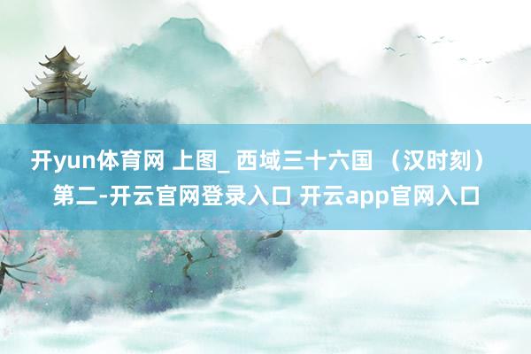 开yun体育网 上图_ 西域三十六国 （汉时刻） 第二-开云官网登录入口 开云app官网入口