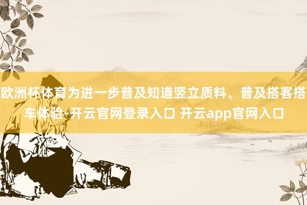 欧洲杯体育为进一步普及知道竖立质料、普及搭客搭车体验-开云官网登录入口 开云app官网入口