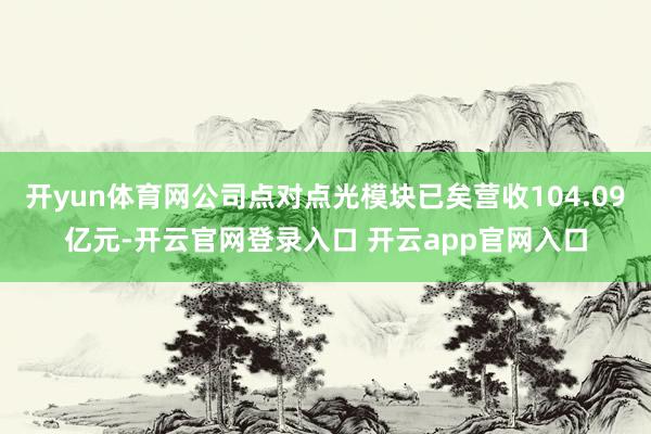 开yun体育网公司点对点光模块已矣营收104.09亿元-开云官网登录入口 开云app官网入口
