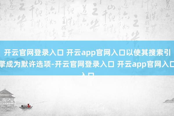 开云官网登录入口 开云app官网入口以使其搜索引擎成为默许选项-开云官网登录入口 开云app官网入口