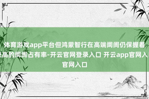 体育游戏app平台但鸿蒙智行在高端阛阓仍保握着较高的阛阓占有率-开云官网登录入口 开云app官网入口