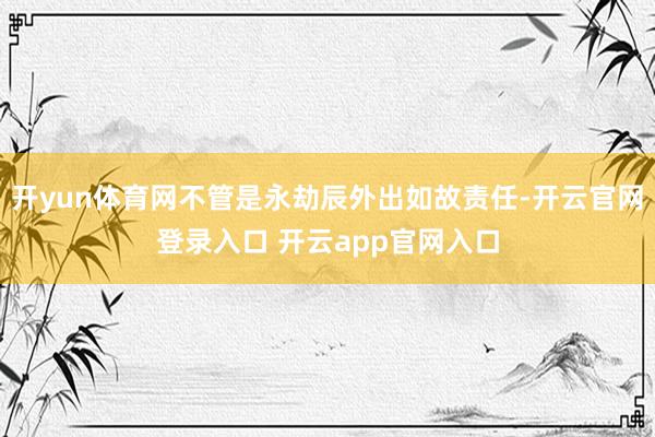开yun体育网不管是永劫辰外出如故责任-开云官网登录入口 开云app官网入口