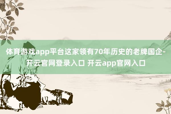 体育游戏app平台这家领有70年历史的老牌国企-开云官网登录入口 开云app官网入口