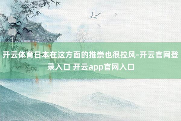 开云体育日本在这方面的推崇也很拉风-开云官网登录入口 开云app官网入口