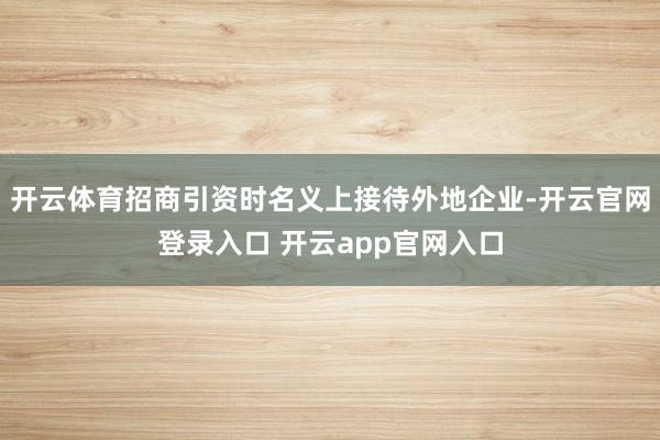 开云体育招商引资时名义上接待外地企业-开云官网登录入口 开云app官网入口