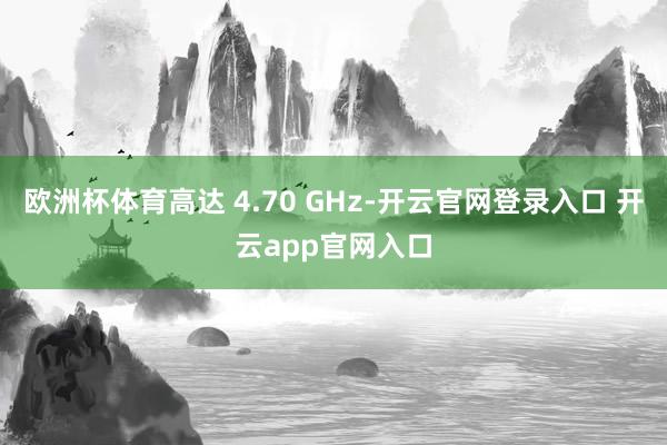 欧洲杯体育高达 4.70 GHz-开云官网登录入口 开云app官网入口